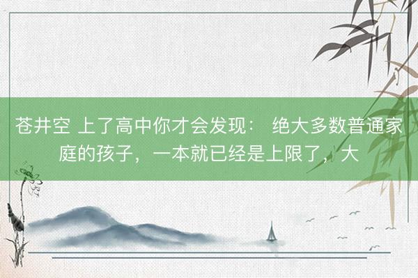 苍井空 上了高中你才会发现： 绝大多数普通家庭的孩子，一本就已经是上限了，大