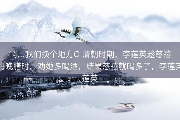 啊…我们换个地方C 清朝时期，李莲英趁慈禧用晚膳时，劝她多喝酒，结果慈禧就喝多了，李莲英