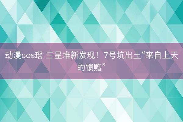 动漫cos瑶 三星堆新发现！7号坑出土“来自上天的馈赠”