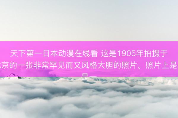 天下第一日本动漫在线看 这是1905年拍摄于北京的一张非常罕见而又风格大胆的照片。照片上是一