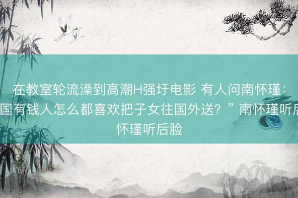 在教室轮流澡到高潮H强圩电影 有人问南怀瑾：“中国有钱人怎么都喜欢把子女往国外送？” 南怀瑾听后脸