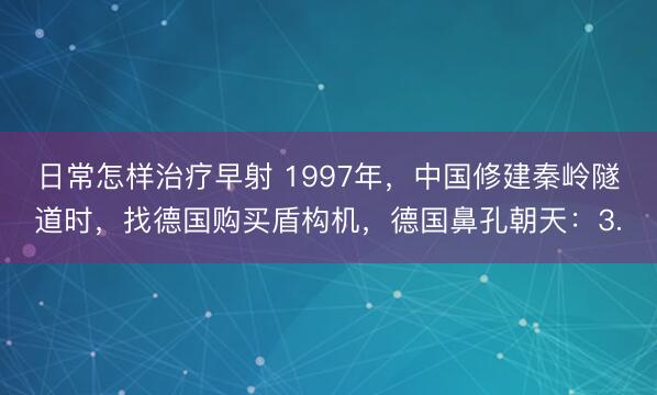 日常怎样治疗早射 1997年，中国修建秦岭隧道时，找德国购买盾构机，德国鼻孔朝天：3.