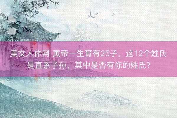 美女人体网 黄帝一生育有25子，这12个姓氏是直系子孙，其中是否有你的姓氏？
