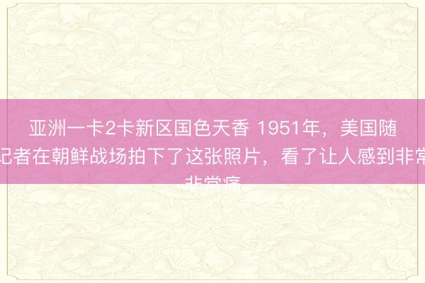 亚洲一卡2卡新区国色天香 1951年，美国随军记者在朝鲜战场拍下了这张照片，看了让人感到非常痛