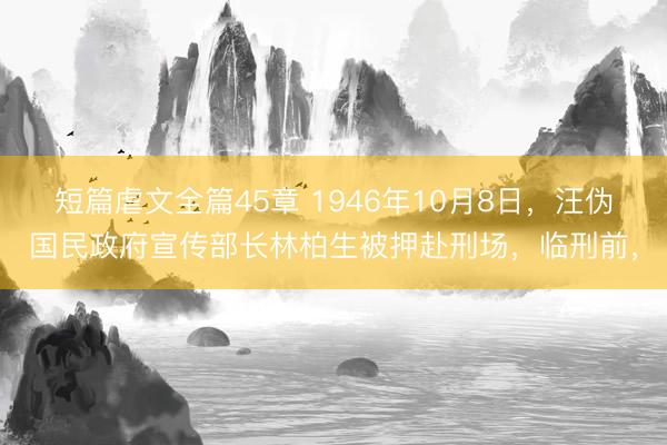 短篇虐文全篇45章 1946年10月8日，汪伪国民政府宣传部长林柏生被押赴刑场，临刑前，