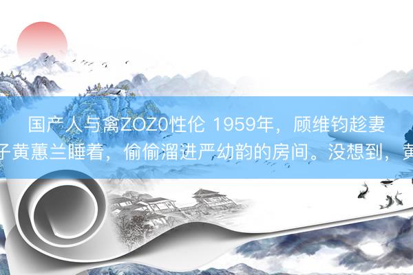 国产人与禽ZOZ0性伦 1959年，顾维钧趁妻子黄蕙兰睡着，偷偷溜进严幼韵的房间。没想到，黄