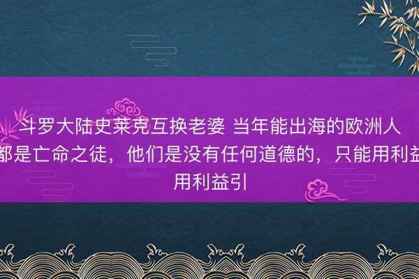 斗罗大陆史莱克互换老婆 当年能出海的欧洲人，都是亡命之徒，他们是没有任何道德的，只能用利益引