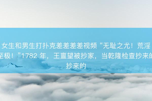 女生和男生打扑克差差差差视频 “无耻之尤！荒淫至极！”1782 年，王亶望被抄家，当乾隆检查抄来的