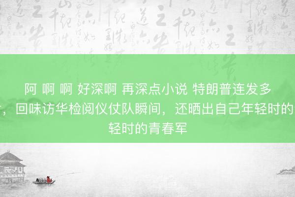 阿 啊 啊 好深啊 再深点小说 特朗普连发多张照片,回味访华检阅仪仗队瞬间,还晒出自己年轻时的青春军