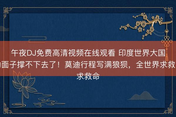 午夜DJ免费高清视频在线观看 印度世界大国的面子撑不下去了！莫迪行程写满狼狈，全世界求救命