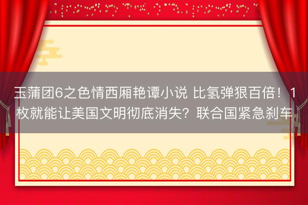 玉蒲团6之色情西厢艳谭小说 比氢弹狠百倍！1枚就能让美国文明彻底消失？联合国紧急刹车
