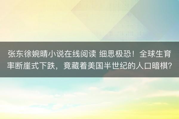 张东徐婉晴小说在线阅读 细思极恐!全球生育率断崖式下跌,竟藏着美国半世纪的人口暗棋?
