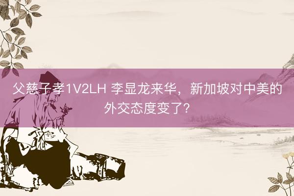 父慈子孝1V2LH 李显龙来华，新加坡对中美的外交态度变了？