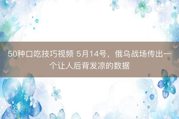 50种口吃技巧视频 5月14号，俄乌战场传出一个让人后背发凉的数据