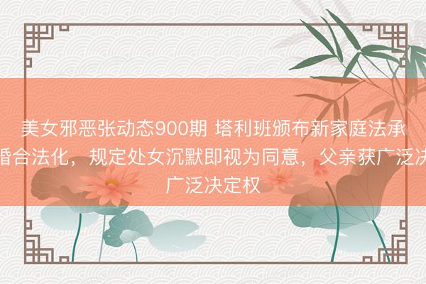 美女邪恶张动态900期 塔利班颁布新家庭法承认童婚合法化，规定处女沉默即视为同意，父亲获广泛决定权
