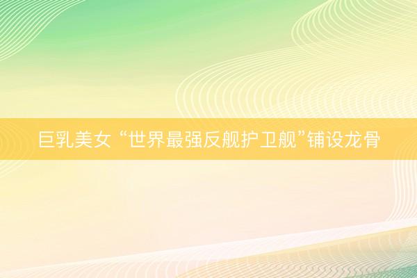 巨乳美女 “世界最强反舰护卫舰”铺设龙骨
