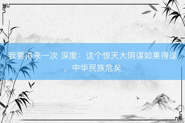 我要再来一次 深度:这个惊天大阴谋如果得逞,中华民族危矣