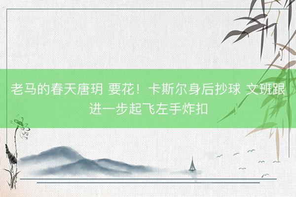 老马的春天唐玥 要花！卡斯尔身后抄球 文班跟进一步起飞左手炸扣