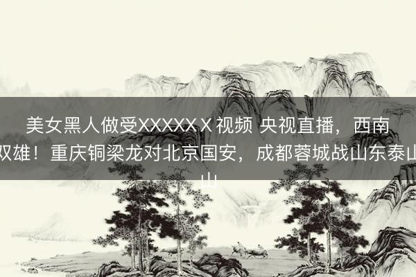 美女黑人做受XXXXXⅩ视频 央视直播,西南双雄!重庆铜梁龙对北京国安,成都蓉城战山东泰山