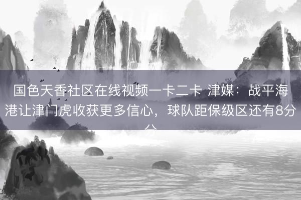 国色天香社区在线视频一卡二卡 津媒：战平海港让津门虎收获更多信心，球队距保级区还有8分