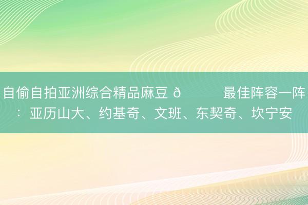自偷自拍亚洲综合精品麻豆 🌟最佳阵容一阵：亚历山大、约基奇、文班、东契奇、坎宁安