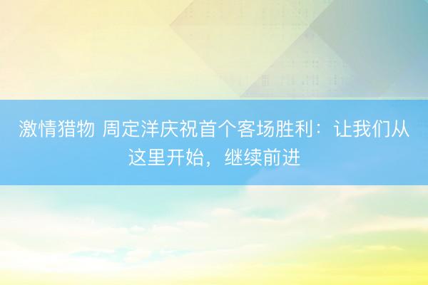 激情猎物 周定洋庆祝首个客场胜利：让我们从这里开始，继续前进