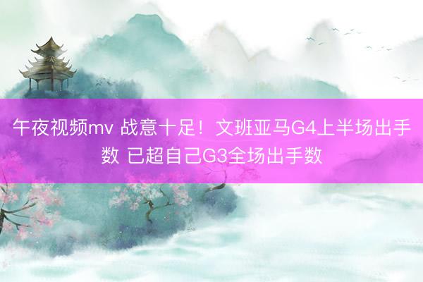 午夜视频mv 战意十足!文班亚马G4上半场出手数 已超自己G3全场出手数