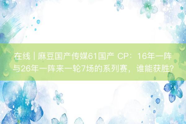 在线 | 麻豆国产传媒61国产 CP：16年一阵与26年一阵来一轮7场的系列赛，谁能获胜？