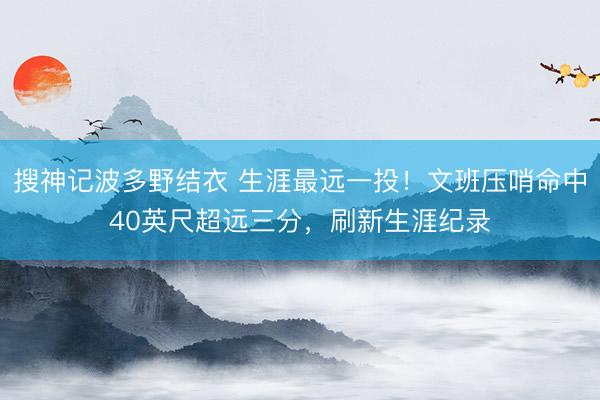 搜神记波多野结衣 生涯最远一投！文班压哨命中40英尺超远三分，刷新生涯纪录
