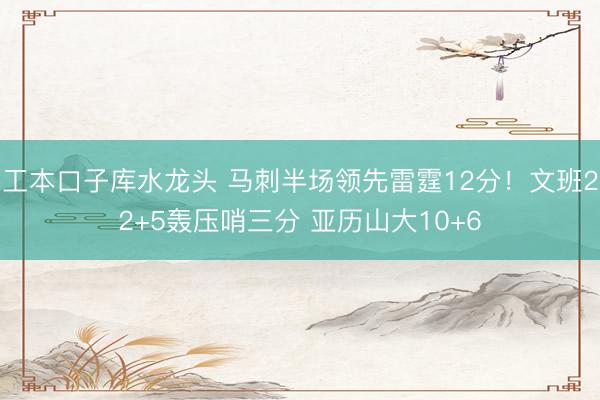 工本口子库水龙头 马刺半场领先雷霆12分！文班22+5轰压哨三分 亚历山大10+6