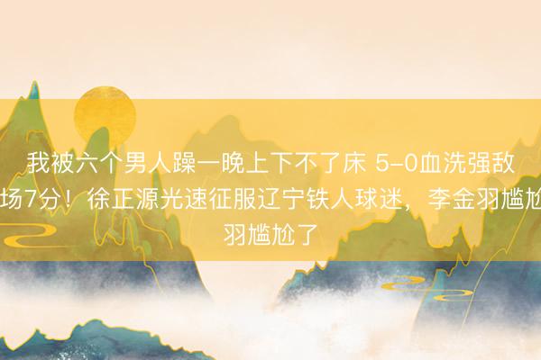 我被六个男人躁一晚上下不了床 5-0血洗强敌+3场7分！徐正源光速征服辽宁铁人球迷，李金羽尴尬了