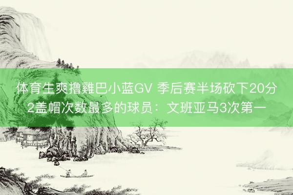体育生爽擼雞巴小蓝GV 季后赛半场砍下20分2盖帽次数最多的球员：文班亚马3次第一