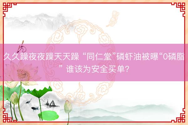 久久躁夜夜躁天天躁 “同仁堂”磷虾油被曝“0磷脂” 谁该为安全买单？