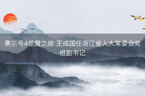 赛尔号4圣魔之战 王成国任浙江省人大常委会党组副书记