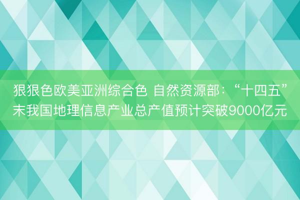 狠狠色欧美亚洲综合色 自然资源部：“十四五”末我国地理信息产业总产值预计突破9000亿元