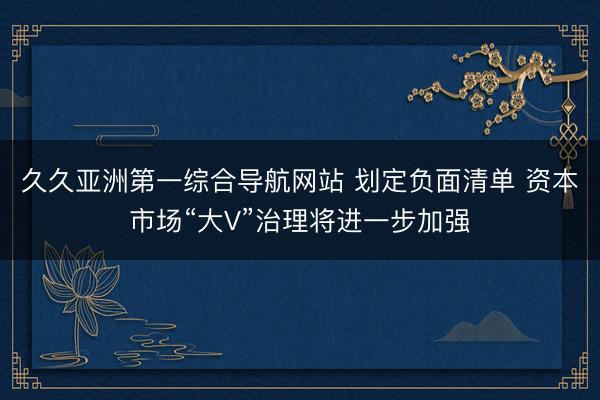 久久亚洲第一综合导航网站 划定负面清单 资本市场“大V”治理将进一步加强