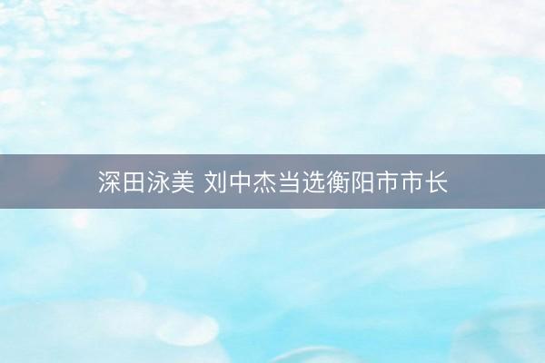 深田泳美 刘中杰当选衡阳市市长
