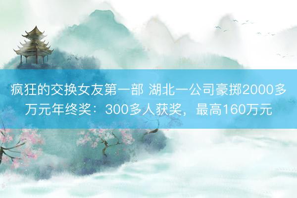 疯狂的交换女友第一部 湖北一公司豪掷2000多万元年终奖：300多人获奖，最高160万元