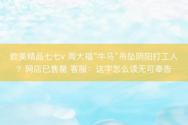 欧美精品七七v 周大福“牛马”吊坠阴阳打工人？网店已售罄 客服：这字怎么读无可奉告