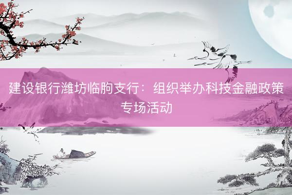 建设银行潍坊临朐支行:组织举办科技金融政策专场活动
