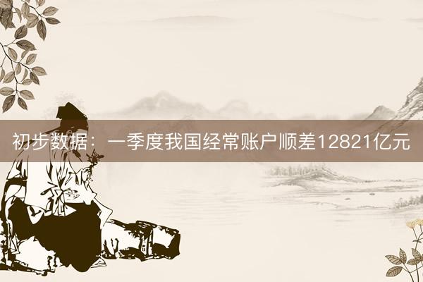 初步数据:一季度我国经常账户顺差12821亿元