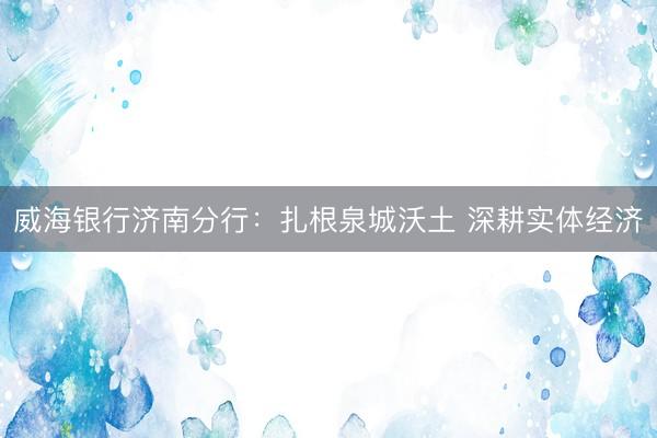 威海银行济南分行:扎根泉城沃土 深耕实体经济