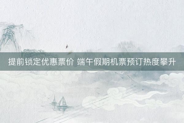 提前锁定优惠票价 端午假期机票预订热度攀升