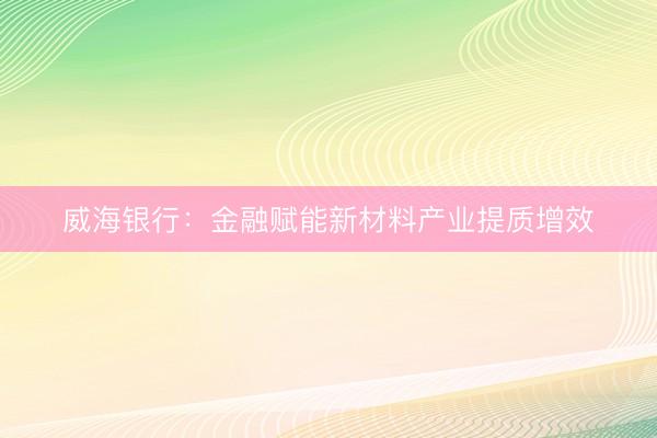 威海银行:金融赋能新材料产业提质增效