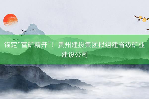 锚定“富矿精开”!贵州建投集团拟组建省级矿业建设公司