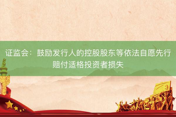 证监会：鼓励发行人的控股股东等依法自愿先行赔付适格投资者损失