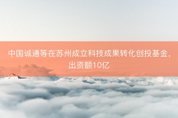 中国诚通等在苏州成立科技成果转化创投基金，出资额10亿