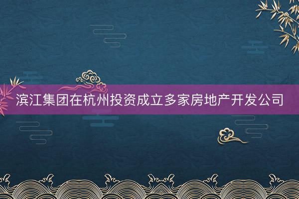 滨江集团在杭州投资成立多家房地产开发公司