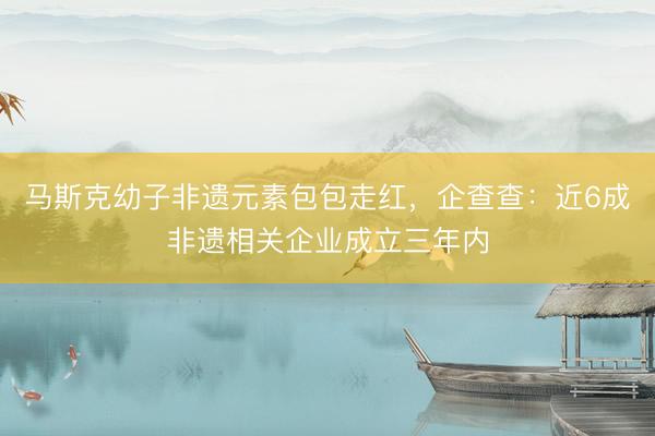 马斯克幼子非遗元素包包走红，企查查：近6成非遗相关企业成立三年内