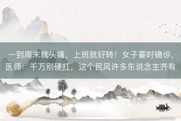 一到周末就头痛，上班就好转！女子霎时确诊，医师：千万别硬扛，这个民风许多东说念主齐有